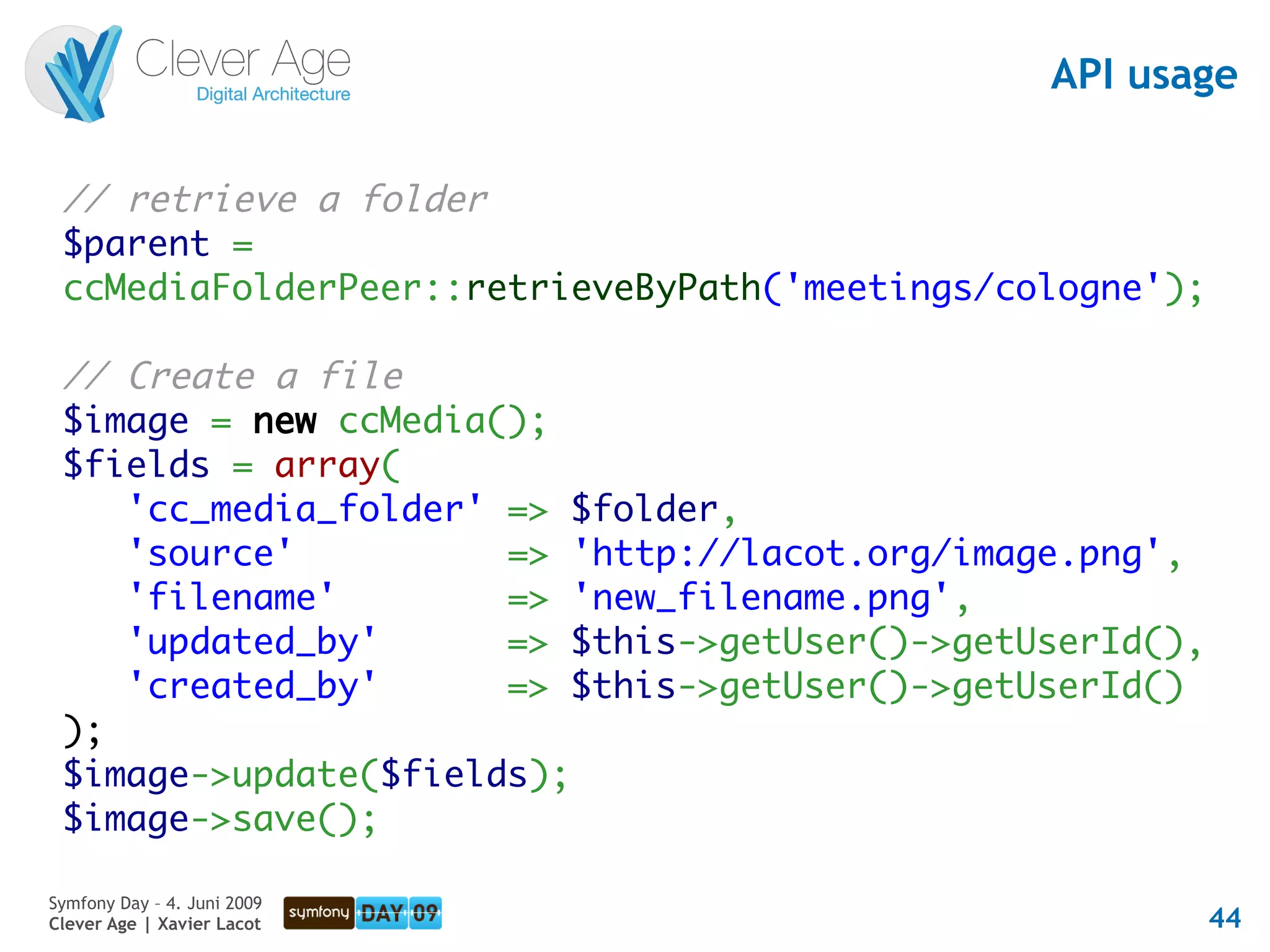 API usage

 // retrieve a folder
 $parent =
 ccMediaFolderPeer::retrieveByPath('meetings/cologne');

 // Create a file
 $image = new ccMedia();
 $fields = array(
    'cc_media_folder' => $folder,
    'source'          => 'http://lacot.org/image.png',
    'filename'        => 'new_filename.png',
    'updated_by'      => $this->getUser()->getUserId(),
    'created_by'      => $this->getUser()->getUserId()
 );
 $image->update($fields);
 $image->save();

Symfony Day – 4. Juni 2009
Clever Age | Xavier Lacot                                 44
 