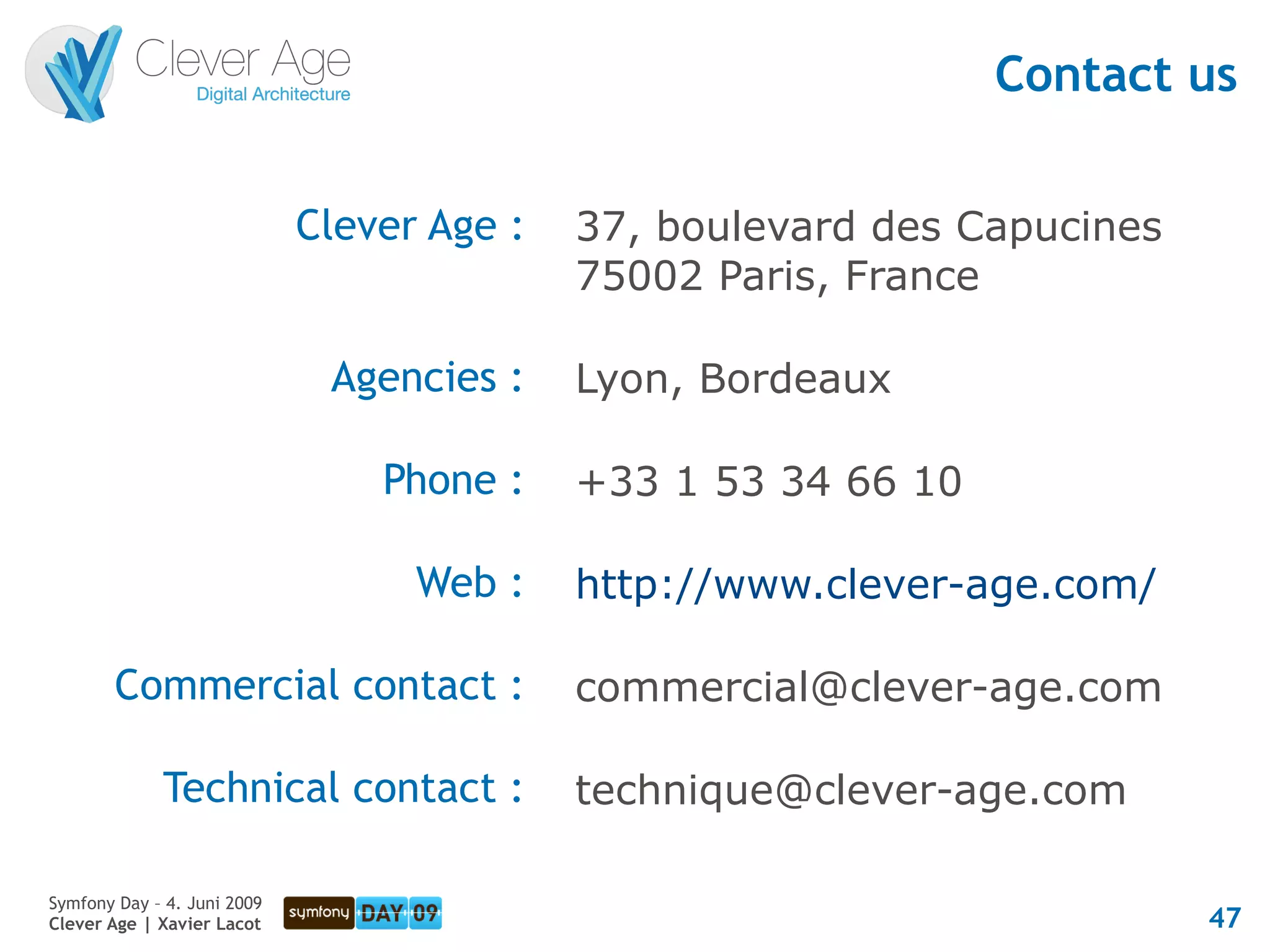 Contact us


                             Clever Age :   37, boulevard des Capucines
                                            75002 Paris, France

                              Agencies :    Lyon, Bordeaux

                                 Phone :    +33 1 53 34 66 10

                                   Web :    http://www.clever-age.com/

        Commercial contact :                commercial@clever-age.com

             Technical contact :            technique@clever-age.com

Symfony Day – 4. Juni 2009
Clever Age | Xavier Lacot                                                 47
 