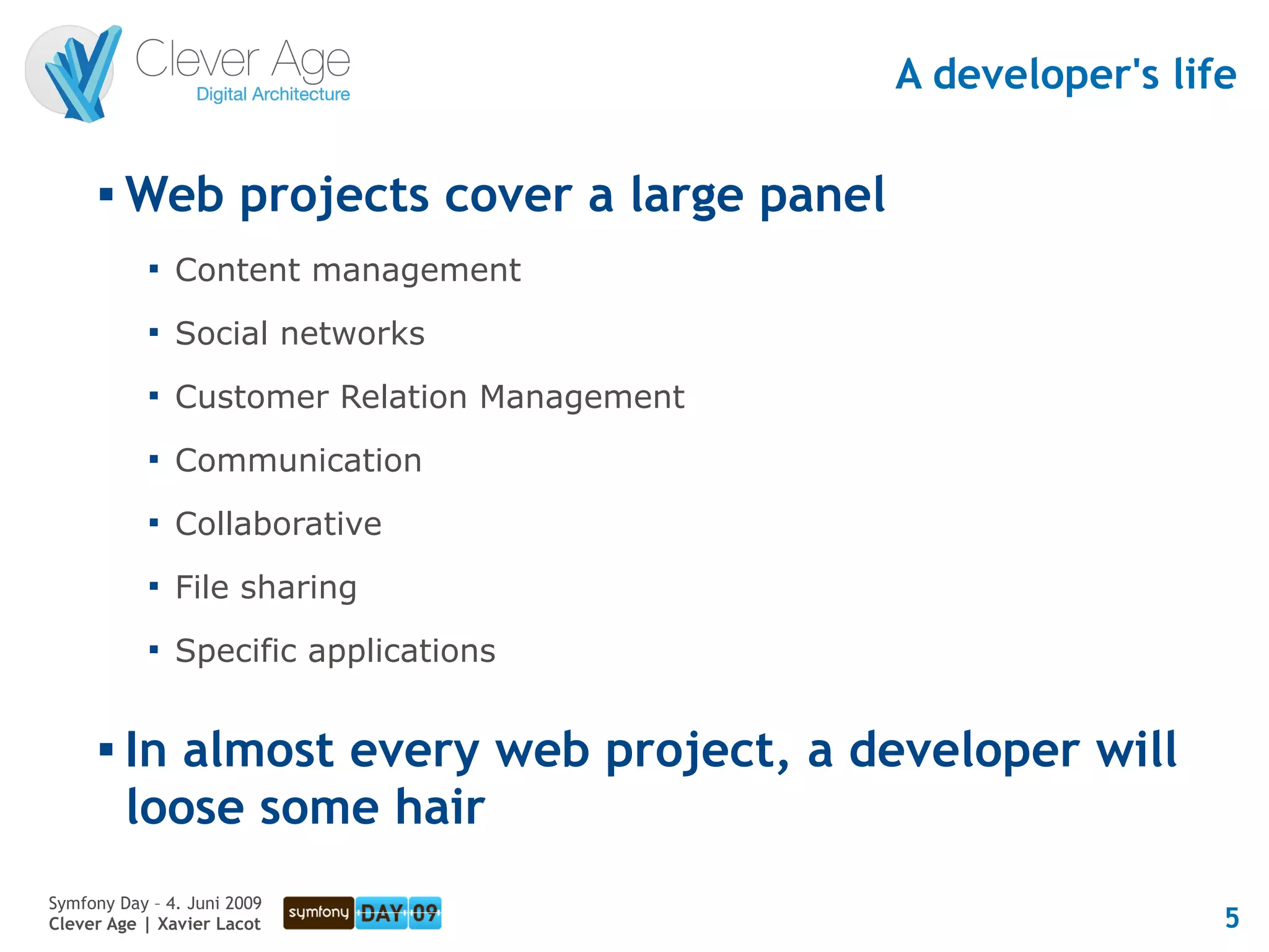 A developer's life

         Web projects cover a large panel
            
                Content management
            
                Social networks
            
                Customer Relation Management
            
                Communication
            
                Collaborative
            
                File sharing
            
                Specific applications

         In almost every web project, a developer will
          loose some hair
Symfony Day – 4. Juni 2009
Clever Age | Xavier Lacot                                       5
 