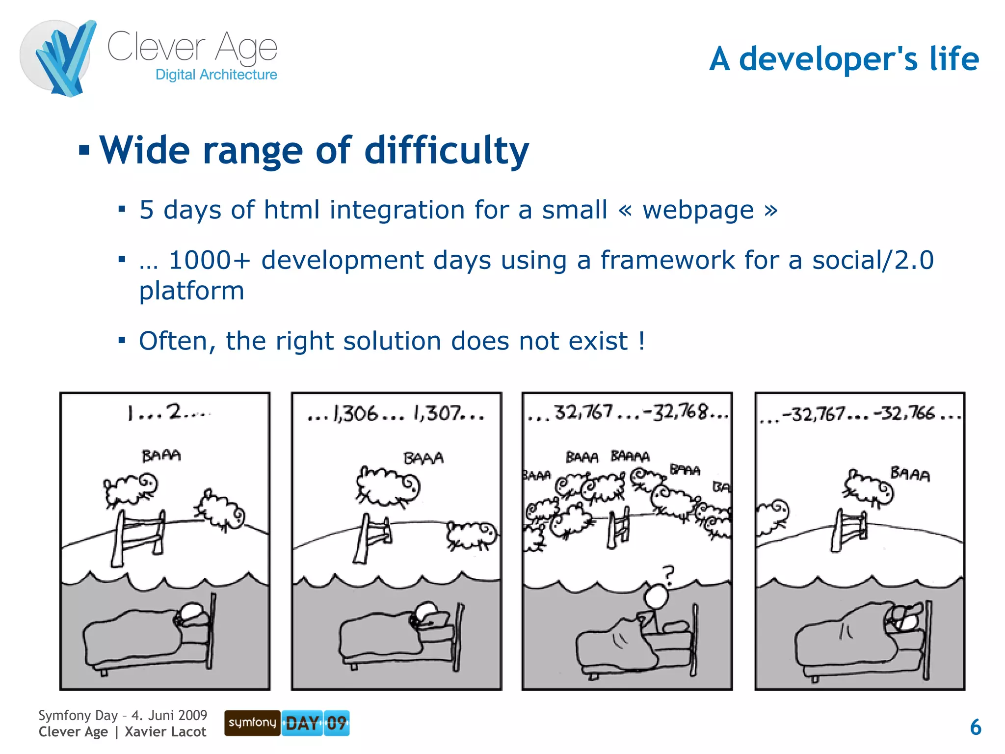 A developer's life

      
          Wide range of difficulty
            
                5 days of html integration for a small « webpage »
            
                … 1000+ development days using a framework for a social/2.0
                platform
            
                Often, the right solution does not exist !




Symfony Day – 4. Juni 2009
Clever Age | Xavier Lacot                                                     6
 