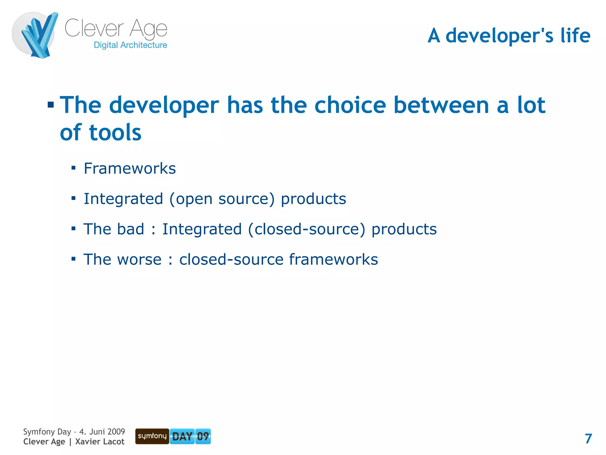 A developer's life


      
          The developer has the choice between a lot
          of tools
            
                Frameworks
            
                Integrated (open source) products
            
                The bad : Integrated (closed-source) products
            
                The worse : closed-source frameworks




Symfony Day – 4. Juni 2009
Clever Age | Xavier Lacot                                                   7
 