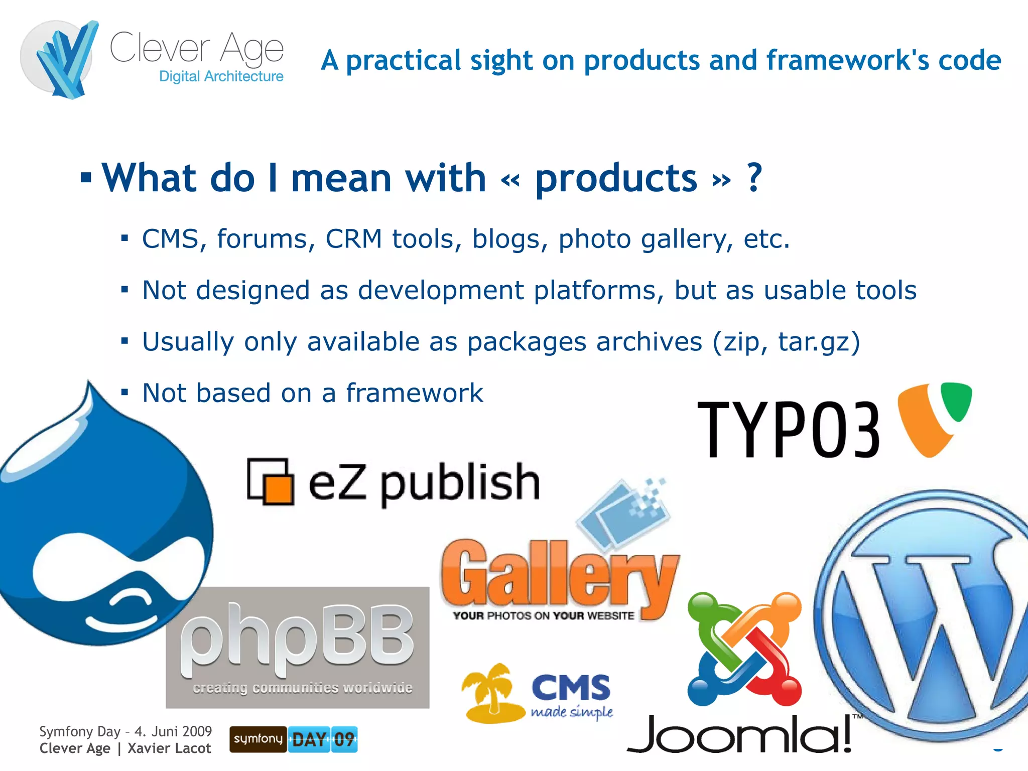 A practical sight on products and framework's code


      
          What do I mean with « products » ?
            
                CMS, forums, CRM tools, blogs, photo gallery, etc.
            
                Not designed as development platforms, but as usable tools
            
                Usually only available as packages archives (zip, tar.gz)
            
                Not based on a framework




Symfony Day – 4. Juni 2009
Clever Age | Xavier Lacot                                                      8
 