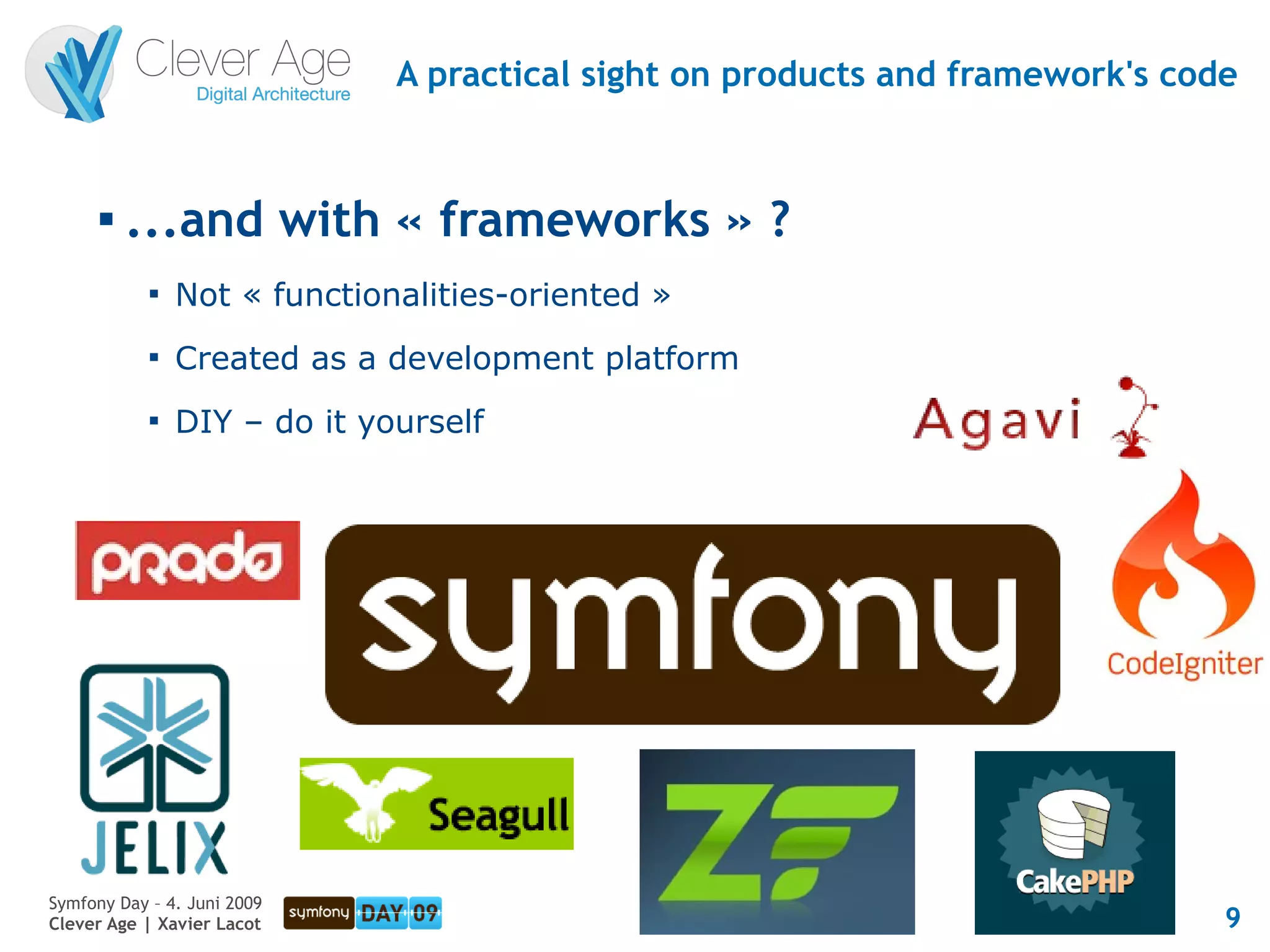 A practical sight on products and framework's code


      
          ...and with « frameworks » ?
            
                Not « functionalities-oriented »
            
                Created as a development platform
            
                DIY – do it yourself




Symfony Day – 4. Juni 2009
Clever Age | Xavier Lacot                                                      9
 