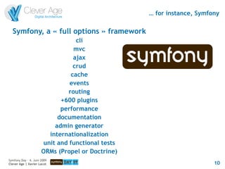 … for instance, Symfony

  Symfony, a « full options » framework
                                   cli
                                  mvc
                                  ajax
                                  crud
                                 cache
                                events
                                routing
                             +600 plugins
                             performance
                            documentation
                           admin generator
                         internationalization
                       unit and functional tests
                      ORMs (Propel or Doctrine)
Symfony Day – 4. Juni 2009
Clever Age | Xavier Lacot                                               10
 