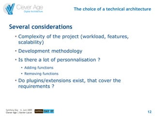 The choice of a technical architecture



   Several considerations
         
             Complexity of the project (workload, features,
             scalability)
         
             Development methodology
         
             Is there a lot of personnalisation ?
               
                   Adding functions
               
                   Removing functions
         
             Do plugins/extensions exist, that cover the
             requirements ?



Symfony Day – 4. Juni 2009
Clever Age | Xavier Lacot                                                   12
 