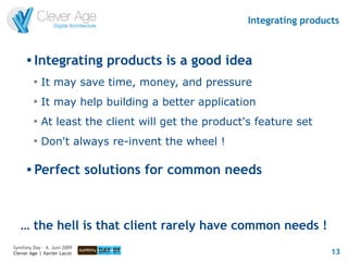 Integrating products


      
          Integrating products is a good idea
          
              It may save time, money, and pressure
          
              It may help building a better application
          
              At least the client will get the product's feature set
          
              Don't always re-invent the wheel !

      
          Perfect solutions for common needs



   … the hell is that client rarely have common needs !
Symfony Day – 4. Juni 2009
Clever Age | Xavier Lacot                                                13
 