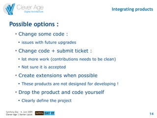 Integrating products


   Possible options :
         
             Change some code :
             
                 issues with future upgrades
         
             Change code + submit ticket :
             
                 lot more work (contributions needs to be clean)
             
                 Not sure it is accepted
         
             Create extensions when possible
             
                 These products are not designed for developing !
         
             Drop the product and code yourself
             
                 Clearly define the project

Symfony Day – 4. Juni 2009
Clever Age | Xavier Lacot                                                      14
 