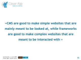 «CMS are good to make simple websites that are
   mainly meant to be looked at, while frameworks
         are good to make complex websites that are
                             meant to be interacted with »




Symfony Day – 4. Juni 2009
Clever Age | Xavier Lacot                                    15
 
