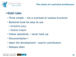 The choice of a technical architecture


      
          Gold rules
          
              Think simple – not a overload of useless functions
          
              Backend must be easy to use
              
                  WYSIWYG editor
              
                  Adapted widgets
          
              Follow standards – never hack up
          
              Documentation !
          
              Open the development : search contributors
          
              Release often

Symfony Day – 4. Juni 2009
Clever Age | Xavier Lacot                                                18
 