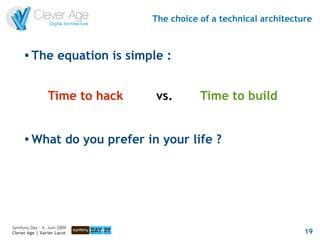The choice of a technical architecture


      
          The equation is simple :


                 Time to hack   vs.        Time to build


      
          What do you prefer in your life ?




Symfony Day – 4. Juni 2009
Clever Age | Xavier Lacot                                           19
 
