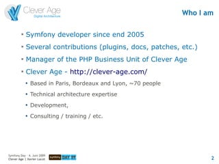 Who I am

         
             Symfony developer since end 2005
         
             Several contributions (plugins, docs, patches, etc.)
         
             Manager of the PHP Business Unit of Clever Age
         
             Clever Age - http://clever-age.com/
             
                 Based in Paris, Bordeaux and Lyon, ~70 people
             
                 Technical architecture expertise
             
                 Development,
             
                 Consulting / training / etc.




Symfony Day – 4. Juni 2009
Clever Age | Xavier Lacot                                               2
 