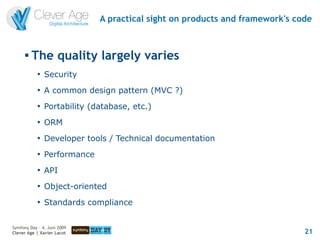 A practical sight on products and framework's code


      
          The quality largely varies
            
                Security
            
                A common design pattern (MVC ?)
            
                Portability (database, etc.)
            
                ORM
            
                Developer tools / Technical documentation
            
                Performance
            
                API
            
                Object-oriented
            
                Standards compliance


Symfony Day – 4. Juni 2009
Clever Age | Xavier Lacot                                                     21
 