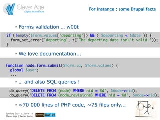 For instance : some Drupal facts


         
             Forms validation … w00t
if (!empty($form_values['departing']) && ( $departing < $date )) {
  form_set_error('departing', t('The departing date isn't valid.'));
}

         
             We love documentation...

function node_form_submit($form_id, $form_values) {
  global $user;
  ...
         
             … and also SQL queries !
   db_query('DELETE FROM {node} WHERE nid = %d', $node->nid);
   db_query('DELETE FROM {node_revisions} WHERE nid = %d', $node->nid);

         
             ~70 000 lines of PHP code, ~75 files only...
Symfony Day – 4. Juni 2009
Clever Age | Xavier Lacot                                              23
 