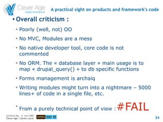A practical sight on products and framework's code
      
          Overall criticism :
          
              Poorly (well, not) OO
          
              No MVC, Modules are a mess
          
              No native developer tool, core code is not
              commented
          
              No ORM. The « database layer » main usage is to
              map « drupal_query() » to db specific functions
          
              Forms management is archaiq
          
              Writing modules might turn into a nightmare – 5000
              lines+ of code in a single file, etc.

          
              From a purely technical point of view :      #FAIL
Symfony Day – 4. Juni 2009
Clever Age | Xavier Lacot                                                    24
 