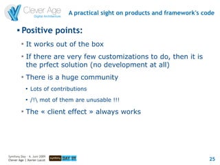 A practical sight on products and framework's code

      
          Positive points:
          
              It works out of the box
          
              If there are very few customizations to do, then it is
              the prfect solution (no development at all)
          
              There is a huge community
              
                  Lots of contributions
              
                  /! mot of them are unusable !!!
          
              The « client effect » always works




Symfony Day – 4. Juni 2009
Clever Age | Xavier Lacot                                                       25
 