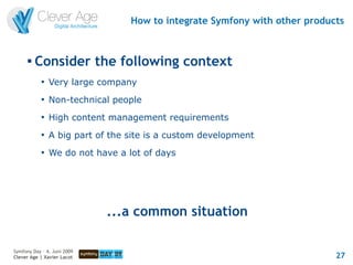 How to integrate Symfony with other products


      
          Consider the following context
            
                Very large company
            
                Non-technical people
            
                High content management requirements
            
                A big part of the site is a custom development
            
                We do not have a lot of days




                             ...a common situation

Symfony Day – 4. Juni 2009
Clever Age | Xavier Lacot                                                   27
 