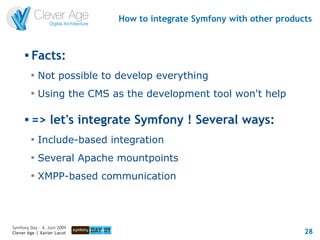 How to integrate Symfony with other products


      
          Facts:
          
              Not possible to develop everything
          
              Using the CMS as the development tool won't help

         => let's integrate Symfony ! Several ways:
          
              Include-based integration
          
              Several Apache mountpoints
          
              XMPP-based communication




Symfony Day – 4. Juni 2009
Clever Age | Xavier Lacot                                               28
 
