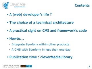 Contents

      
          A (web) developer's life ?

      
          The choice of a technical architecture

      
          A practical sight on CMS and framework's code

         Howto...
          
              Integrate Symfony within other products
          
              A CMS with Symfony in less than one day

         Publication time : cleverMediaLibrary

Symfony Day – 4. Juni 2009
Clever Age | Xavier Lacot                                      3
 