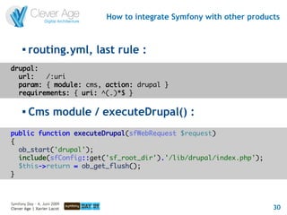 How to integrate Symfony with other products


      
          routing.yml, last rule :
drupal:
  url:   /:uri
  param: { module: cms, action: drupal }
  requirements: { uri: ^(.)*$ }

         Cms module / executeDrupal() :
public function executeDrupal(sfWebRequest $request)
{
  ob_start('drupal');
  include(sfConfig::get('sf_root_dir').'/lib/drupal/index.php');
  $this->return = ob_get_flush();
}



Symfony Day – 4. Juni 2009
Clever Age | Xavier Lacot                                              30
 
