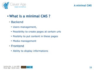 A minimal CMS


      
          What is a minimal CMS ?
          
              Backend
              
                  Users management,
              
                  Possibility to create pages at certain urls
              
                  Posibiliy to put content in these pages
              
                  Media management
          
              Frontend
              
                  Ability to display informations




Symfony Day – 4. Juni 2009
Clever Age | Xavier Lacot                                                  33
 