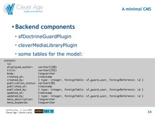 A minimal CMS


       
           Backend components
           
               sfDoctrineGuardPlugin
           
               cleverMediaLibraryPlugin
           
               some tables for the model:
content:
  id:
  displayed_author:           varchar(150)
  title:                      varchar(255)
  body:                       longvarchar
  created_at:                 timestamp
  created_by:                 { type: integer, foreignTable: sf_guard_user, foreignReference: id }
  publication_status:         varchar(20)
  published_at:               timestamp
  published_by:               { type: integer, foreignTable: sf_guard_user, foreignReference: id }
  updated_at:                 timestamp
  updated_by:                 { type: integer, foreignTable: sf_guard_user, foreignReference: id }
  meta_description:           longvarchar
  meta_keywords:              longvarchar

 Symfony Day – 4. Juni 2009
 Clever Age | Xavier Lacot                                                                           34
 