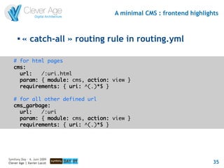 A minimal CMS : frontend highlights


      
          « catch-all » routing rule in routing.yml

   # for html pages
   cms:
     url:   /:uri.html
     param: { module: cms, action: view }
     requirements: { uri: ^(.)*$ }

   # for all other defined url
   cms_garbage:
     url:   /:uri
     param: { module: cms, action: view }
     requirements: { uri: ^(.)*$ }




Symfony Day – 4. Juni 2009
Clever Age | Xavier Lacot                                           35
 