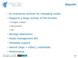 Objectifs


         
             An enterprise solution for managing media
         
             Supports a large number of file formats
             
                 Images, videos
             
                 Documents
             
                 etc.
         
             Storage abstraction
         
             Media management API
         
             Metadata support
         
             Search (tags + index), credentials
         
             Performance
Symfony Day – 4. Juni 2009
Clever Age | Xavier Lacot                                       37
 