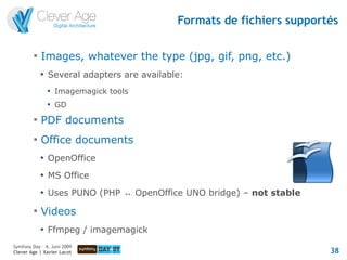 Formats de fichiers supportés

         
             Images, whatever the type (jpg, gif, png, etc.)
             
                 Several adapters are available:
                 
                     Imagemagick tools
                 
                     GD
         
             PDF documents
         
             Office documents
             
                 OpenOffice
             
                 MS Office
             
                 Uses PUNO (PHP ↔ OpenOffice UNO bridge) – not stable
         
             Videos
             
                 Ffmpeg / imagemagick
Symfony Day – 4. Juni 2009
Clever Age | Xavier Lacot                                                38
 