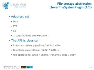 File storage abstraction
                                                   cleverFileSystemPlugin (1/3)

         
             Adapters set
             
                 Disk
             
                 FTP
             
                 S3
             
                 … contributions are welcome !
         
             The API is classical
             
                 Statistics: exists / getSize / isDir / isFile
             
                 Directories operations: mkDir / listDir /
             
                 File operations: write / unlink / rename / read / copy



Symfony Day – 4. Juni 2009
Clever Age | Xavier Lacot                                                     40
 