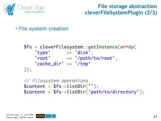 File storage abstraction
                                      cleverFileSystemPlugin (2/3)

         
             File system creation


                $fs = cleverFilesystem::getInstance(array(
                    'type'      => 'disk',
                    'root'      => '/path/to/root',
                    'cache_dir' => '/tmp'
                ));

                // filesystem operations
                $content = $fs->listDir('');
                $content = $fs->listDir('path/to/directory');



Symfony Day – 4. Juni 2009
Clever Age | Xavier Lacot                                        41
 