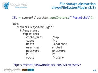 File storage abstraction
                                       cleverFileSystemPlugin (3/3)


             $fs = cleverFilesystem::getInstance('ftp_michel');

              app:
                cleverFilesystemPlugin:
                   filesystems:
                     ftp_michel:
                       cache_dir:     /tmp
                       type:          ftp
                       host:          localhost
                       username:      michel
                       password:      p4ssw0rd
                       Port:          21
                       root:          ftpserv

               ftp://michel:p4ssw0rd@localhost:21/ftpserv/
Symfony Day – 4. Juni 2009
Clever Age | Xavier Lacot                                         42
 