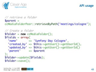 API usage


 // retrieve a folder
 $parent =
 ccMediaFolderPeer::retrieveByPath('meetings/cologne');

 // Create a folder
 $folder = new ccMediaFolder();
 $fields = array(
    'name'       => 'Symfony Day Cologne',
    'created_by' => $this->getUser()->getUserId(),
    'updated_by' => $this->getUser()->getUserId()
    'parent'     => $parent
 );
 $folder->update($fields);
 $folder->save();

Symfony Day – 4. Juni 2009
Clever Age | Xavier Lacot                                 43
 