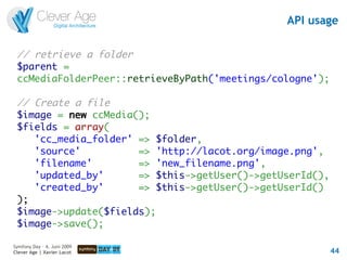 API usage

 // retrieve a folder
 $parent =
 ccMediaFolderPeer::retrieveByPath('meetings/cologne');

 // Create a file
 $image = new ccMedia();
 $fields = array(
    'cc_media_folder' => $folder,
    'source'          => 'http://lacot.org/image.png',
    'filename'        => 'new_filename.png',
    'updated_by'      => $this->getUser()->getUserId(),
    'created_by'      => $this->getUser()->getUserId()
 );
 $image->update($fields);
 $image->save();

Symfony Day – 4. Juni 2009
Clever Age | Xavier Lacot                                 44
 