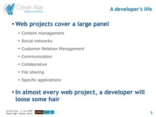 A developer's life

         Web projects cover a large panel
            
                Content management
            
                Social networks
            
                Customer Relation Management
            
                Communication
            
                Collaborative
            
                File sharing
            
                Specific applications

         In almost every web project, a developer will
          loose some hair
Symfony Day – 4. Juni 2009
Clever Age | Xavier Lacot                                       5
 