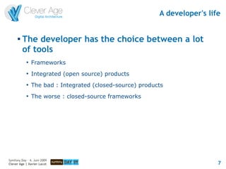 A developer's life


      
          The developer has the choice between a lot
          of tools
            
                Frameworks
            
                Integrated (open source) products
            
                The bad : Integrated (closed-source) products
            
                The worse : closed-source frameworks




Symfony Day – 4. Juni 2009
Clever Age | Xavier Lacot                                                   7
 