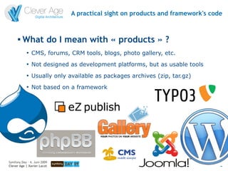 A practical sight on products and framework's code


      
          What do I mean with « products » ?
            
                CMS, forums, CRM tools, blogs, photo gallery, etc.
            
                Not designed as development platforms, but as usable tools
            
                Usually only available as packages archives (zip, tar.gz)
            
                Not based on a framework




Symfony Day – 4. Juni 2009
Clever Age | Xavier Lacot                                                      8
 