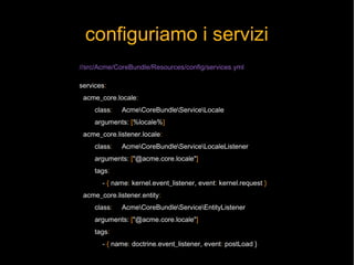configuriamo i servizi
//src/Acme/CoreBundle/Resources/config/services.yml

services:
 acme_core.locale:
     class:   AcmeCoreBundleServiceLocale
     arguments: [%locale%]
 acme_core.listener.locale:
     class:   AcmeCoreBundleServiceLocaleListener
     arguments: ["@acme.core.locale"]
     tags:
       - { name: kernel.event_listener, event: kernel.request }
 acme_core.listener.entity:
     class:   AcmeCoreBundleServiceEntityListener
     arguments: ["@acme.core.locale"]
     tags:
       - { name: doctrine.event_listener, event: postLoad }
 
