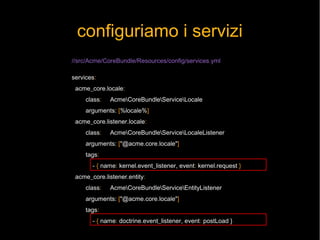 configuriamo i servizi
//src/Acme/CoreBundle/Resources/config/services.yml

services:
 acme_core.locale:
     class:   AcmeCoreBundleServiceLocale
     arguments: [%locale%]
 acme_core.listener.locale:
     class:   AcmeCoreBundleServiceLocaleListener
     arguments: ["@acme.core.locale"]
     tags:
       - { name: kernel.event_listener, event: kernel.request }
 acme_core.listener.entity:
     class:   AcmeCoreBundleServiceEntityListener
     arguments: ["@acme.core.locale"]
     tags:
       - { name: doctrine.event_listener, event: postLoad }
 
