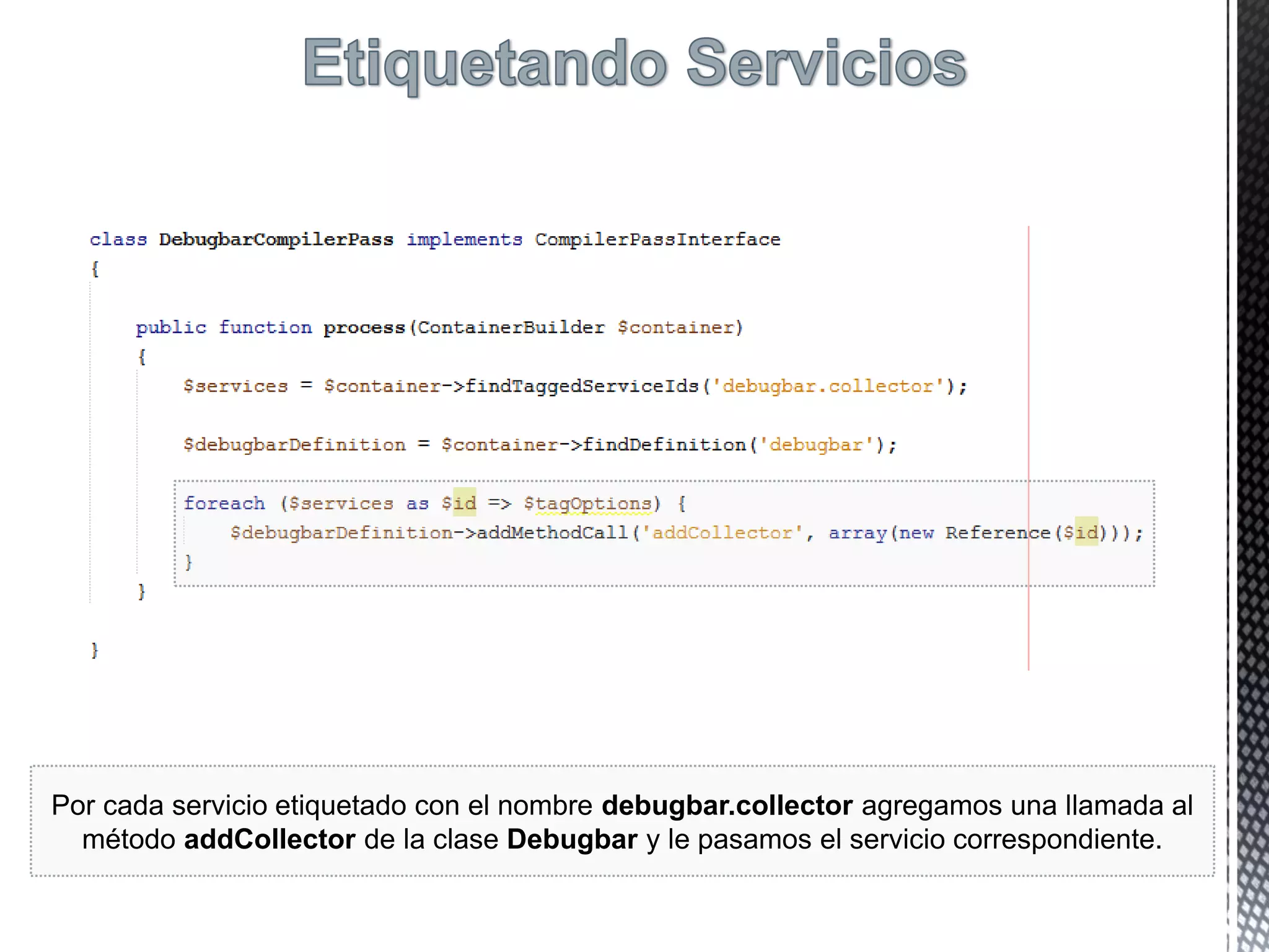 Por cada servicio etiquetado con el nombre debugbar.collector agregamos una llamada al
método addCollector de la clase Debugbar y le pasamos el servicio correspondiente.
 