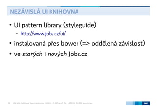 LMC s.r.o. Lighthouse Towers, Jankovcova 1569/2c, 170 00 Praha 7, Tel.: +420 224 810 053, www.lmc.eu10
●
UI pattern library (styleguide)
– http://www.jobs.cz/ui/
●
instalovaná přes bower (=> oddělená závislost)
●
ve starých i nových Jobs.cz
NEZÁVISLÁ UI KNIHOVNA
 