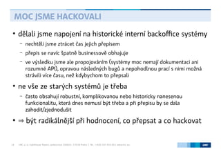 LMC s.r.o. Lighthouse Towers, Jankovcova 1569/2c, 170 00 Praha 7, Tel.: +420 224 810 053, www.lmc.eu14
●
dělali jsme napojení na historické interní backoffice systémy
– nechtěli jsme ztrácet čas jejich přepisem
– přepis se navíc špatně businessově obhajuje
– ve výsledku jsme ale propojováním (systémy moc nemají dokumentaci ani
rozumné API), opravou následných bugů a nepohodlnou prací s nimi možná
strávili více času, než kdybychom to přepsali
●
ne vše ze starých systémů je třeba
– často obsahují robustní, komplikovanou nebo historicky nanesenou
funkcionalitu, která dnes nemusí být třeba a při přepisu by se dala
zahodit/zjednodušit
●
⇒ být radikálnější při hodnocení, co přepsat a co hackovat
MOC JSME HACKOVALI
 