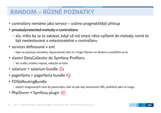 LMC s.r.o. Lighthouse Towers, Jankovcova 1569/2c, 170 00 Praha 7, Tel.: +420 224 810 053, www.lmc.eu19
●
controllery nemáme jako service – volíme pragmatičtější přístup
●
private/protected metody v controlleru
– zlo, mělo by se to zakázat, když už má smysl něco vyčlenit do metody, nemá to
být neotestované a netestovatelné v controlleru
●
services definované v xml
– lépe se popisuje sématika, doporučoval nám to i Hugo Hamon na školení a osvědčilo se to
●
vlastní DataCollector do Symfony Profileru
– šel vcelku snadno napsat, nebojte se toho
●
solarium + solarium bundle
●
pagerfanta + pagerfanta bundle
●
FOSJsRoutingBundle
– export otagovaných rout do javascriptu, kde se pak dají sestavovat URL podobně jako ve twigu
●
PhpStorm + Symfony plugin
RANDOM – RŮZNÉ POZNATKY
 