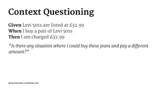 Context Questioning
Given Levi 501s are listed at £32.99
When I buy a pair of Levi 501s
Then I am charged £32.99
“Is there any situation where I could buy these jeans and pay a different
amount?”
@ciaranmcnulty | #symfony_live
 