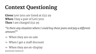 Context Questioning
Given Levi 501s are listed at £32.99
When I buy a pair of Levi 501s
Then I am charged £32.99
“Is there any situation where I could buy these jeans and pay a different
amount?”
» When they are on sale
» When I get a staff discount
» When they are ex-display
@ciaranmcnulty | #symfony_live
 