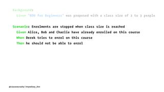 Background:
Given "BDD for Beginners" was proposed with a class size of 2 to 3 people
Scenario: Enrolments are stopped when class size is reached
Given Alice, Bob and Charlie have already enrolled on this course
When Derek tries to enrol on this course
Then he should not be able to enrol
@ciaranmcnulty | #symfony_live
 
