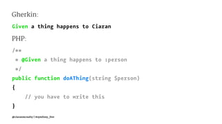 Gherkin:
Given a thing happens to Ciaran
PHP:
/**
* @Given a thing happens to :person
*/
public function doAThing(string $person)
{
// you have to write this
}
@ciaranmcnulty | #symfony_live
 