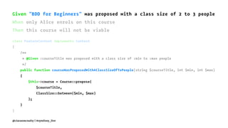 Given "BDD for Beginners" was proposed with a class size of 2 to 3 people
When only Alice enrols on this course
Then this course will not be viable
class FeatureContext implements Context
{
/**
* @Given :courseTitle was proposed with a class size of :min to :max people
*/
public function courseWasProposedWithAClassSizeOfToPeople(string $courseTitle, int $min, int $max)
{
$this->course = Course::propose(
$courseTitle,
ClassSize::between($min, $max)
);
}
}
@ciaranmcnulty | #symfony_live
 
