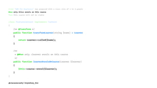 Given "BDD for Beginners" was proposed with a class size of 2 to 3 people
When only Alice enrols on this course
Then this course will not be viable
class FeatureContext implements Context
{
/** @Transform */
public function transformLearner(string $name) : Learner
{
return Learner::called($name);
}
/**
* @When only :learner enrols on this course
*/
public function learnerEnrolsOnCourse(Learner $learner)
{
$this->course->enrol($learner);
}
}
@ciaranmcnulty | #symfony_live
 