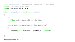 Given "BDD for Beginners" was proposed with a class size of 2 to 3 people
When only Alice enrols on this course
Then this course will not be viable
class FeatureContext implements Context
{
/**
* @Then this course will not be viable
*/
public function thisCourseWillNotBeViable()
{
assert($this->course->isViable() == false);
}
}
@ciaranmcnulty | #symfony_live
 