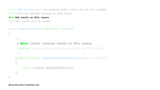 Given "BDD for Beginners" was proposed with a class size of 2 to 3 people
Given Alice has already enrolled on this course
When Bob enrols on this course
Then this course will be viable
class FeatureContext implements Context
{
/**
* @When (only) :learner enrols on this course
* @Given :learner has already enrolled on this course
*/
public function learnerEnrolsOnCourse(Learner $learner)
{
$this->course->enrol($learner);
}
}
@ciaranmcnulty | #symfony_live
 